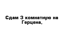 Сдам 3 комнатную на Герцена,